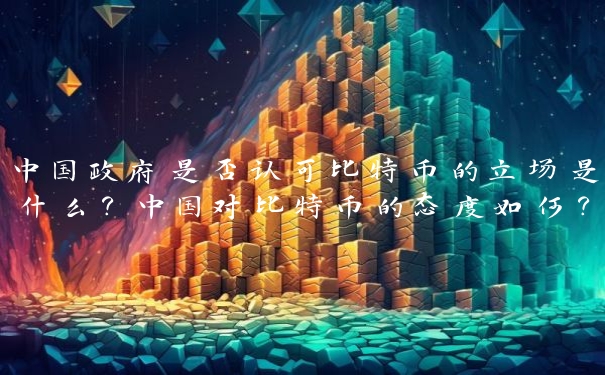 中国政府是否认可比特币的立场是什么？中国对比特币的态度如何？